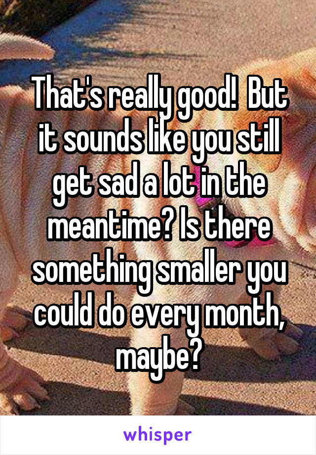 That's really good!  But it sounds like you still get sad a lot in the meantime? Is there something smaller you could do every month, maybe?