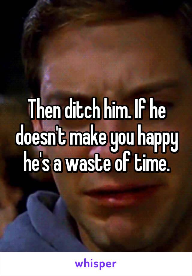 Then ditch him. If he doesn't make you happy he's a waste of time.