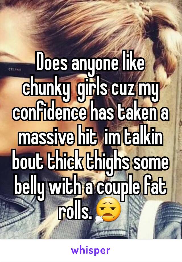 Does anyone like chunky  girls cuz my confidence has taken a massive hit  im talkin bout thick thighs some belly with a couple fat rolls.😧