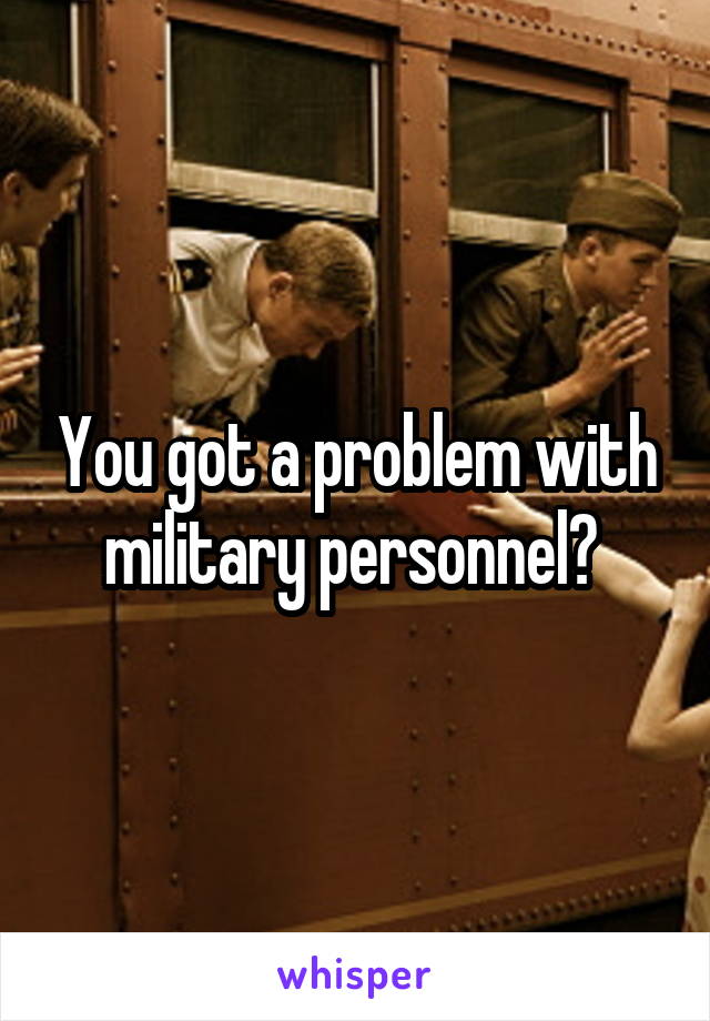 You got a problem with military personnel? 