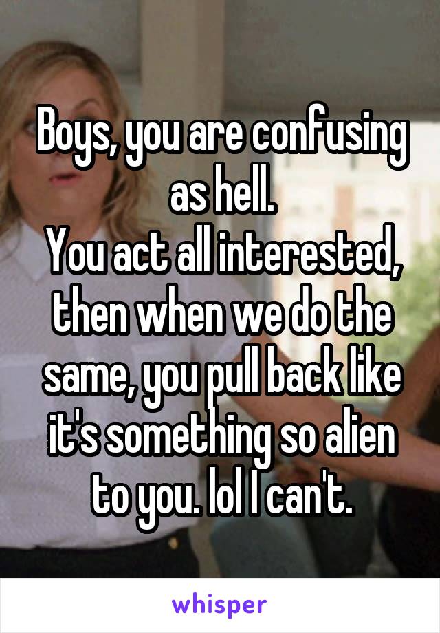 Boys, you are confusing as hell.
You act all interested, then when we do the same, you pull back like it's something so alien to you. lol I can't.