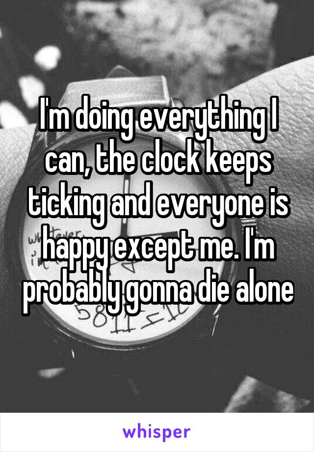 I'm doing everything I can, the clock keeps ticking and everyone is happy except me. I'm probably gonna die alone 