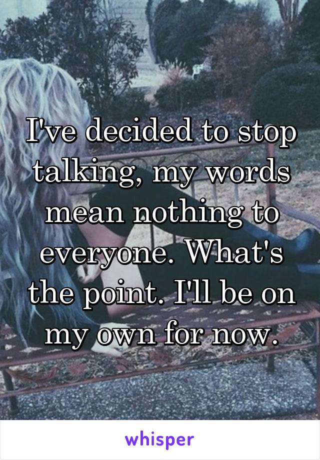 I've decided to stop talking, my words mean nothing to everyone. What's the point. I'll be on my own for now.