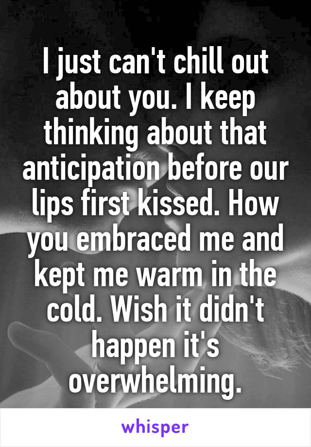 I just can't chill out about you. I keep thinking about that anticipation before our lips first kissed. How you embraced me and kept me warm in the cold. Wish it didn't happen it's overwhelming.