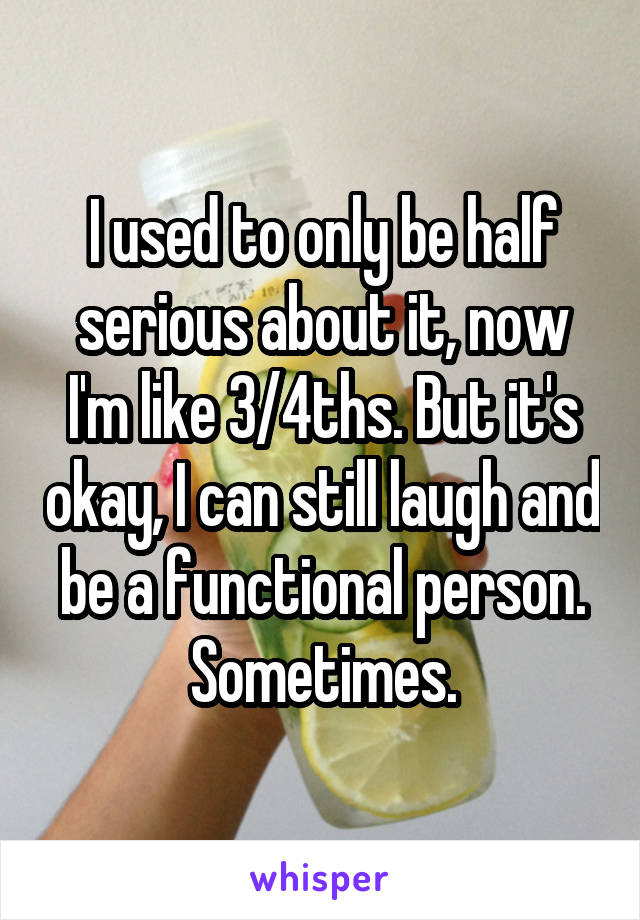 I used to only be half serious about it, now I'm like 3/4ths. But it's okay, I can still laugh and be a functional person. Sometimes.