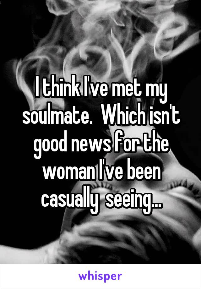 I think I've met my soulmate.  Which isn't good news for the woman I've been casually  seeing...