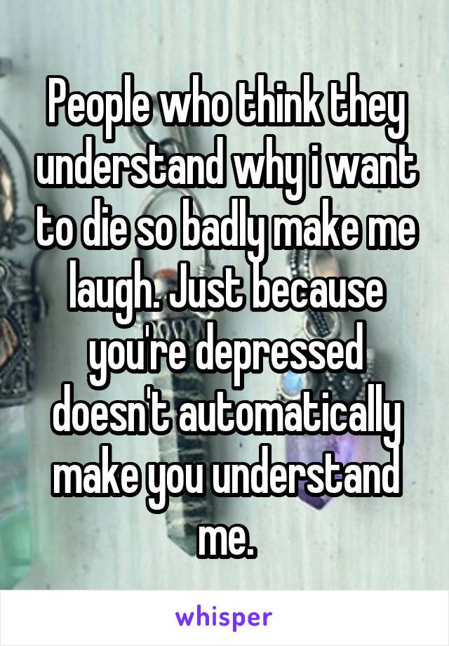 People who think they understand why i want to die so badly make me laugh. Just because you're depressed doesn't automatically make you understand me.