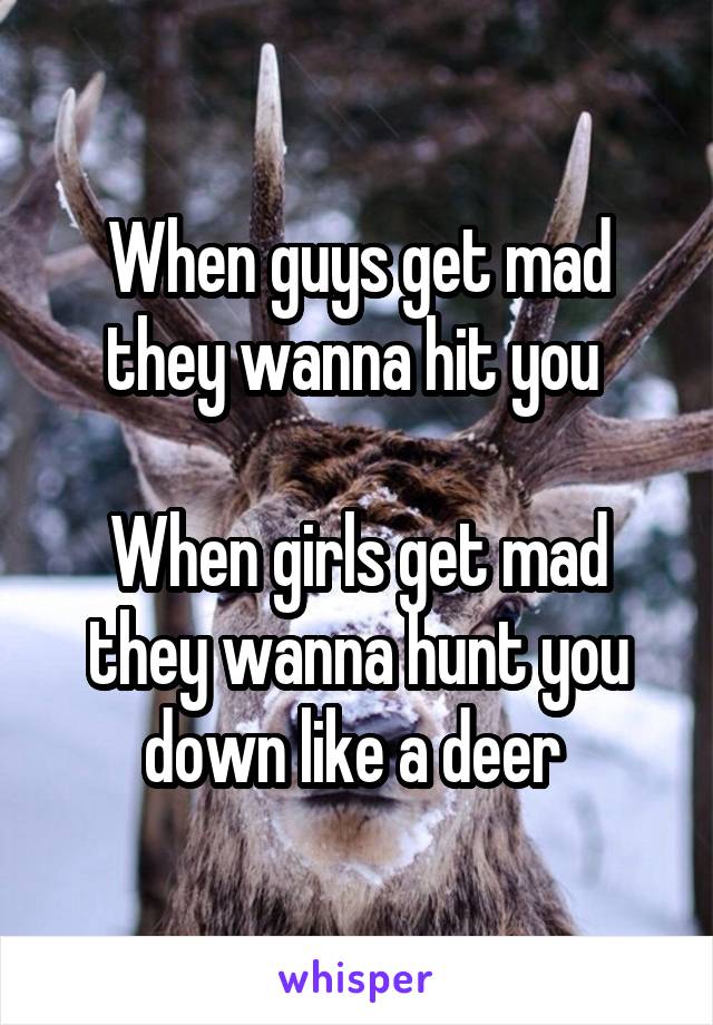 When guys get mad they wanna hit you 

When girls get mad they wanna hunt you down like a deer 