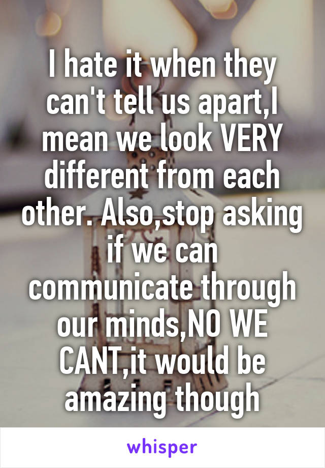 I hate it when they can't tell us apart,I mean we look VERY different from each other. Also,stop asking if we can communicate through our minds,NO WE CANT,it would be amazing though