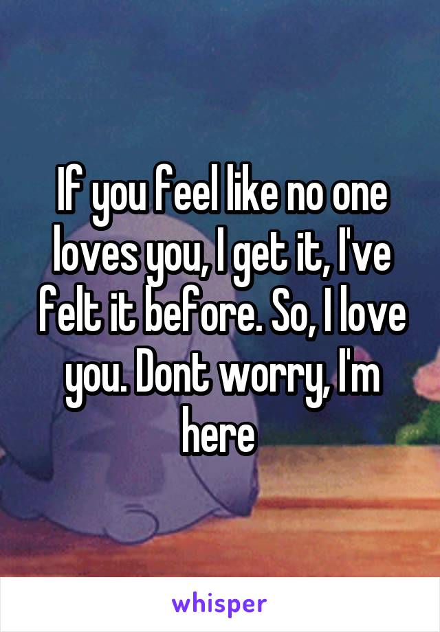 If you feel like no one loves you, I get it, I've felt it before. So, I love you. Dont worry, I'm here 