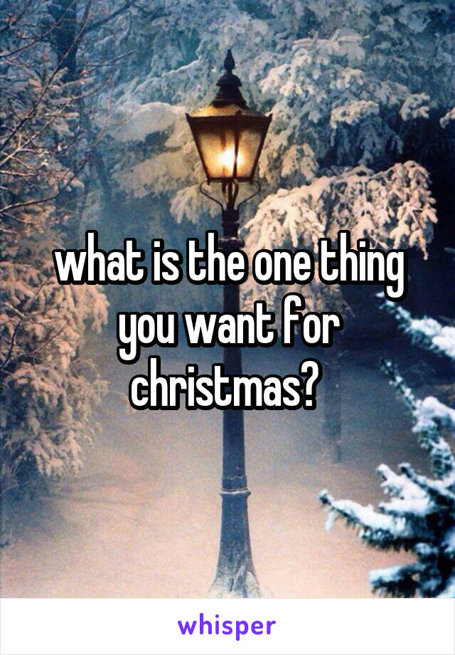 what is the one thing you want for christmas? 