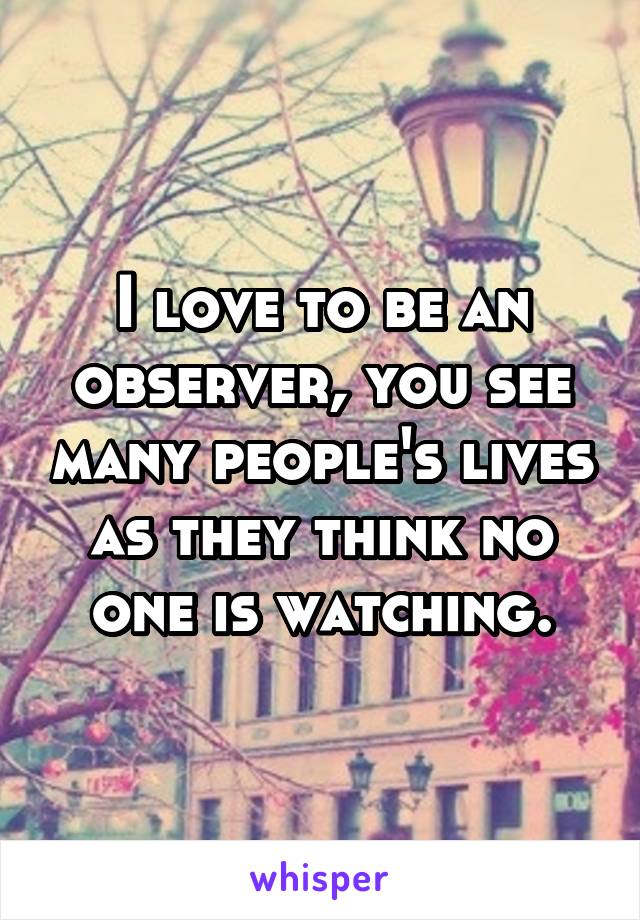 I love to be an observer, you see many people's lives as they think no one is watching.