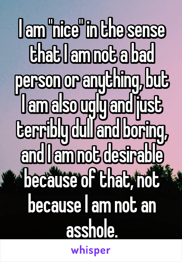 I am "nice" in the sense that I am not a bad person or anything, but I am also ugly and just terribly dull and boring, and I am not desirable because of that, not because I am not an asshole.