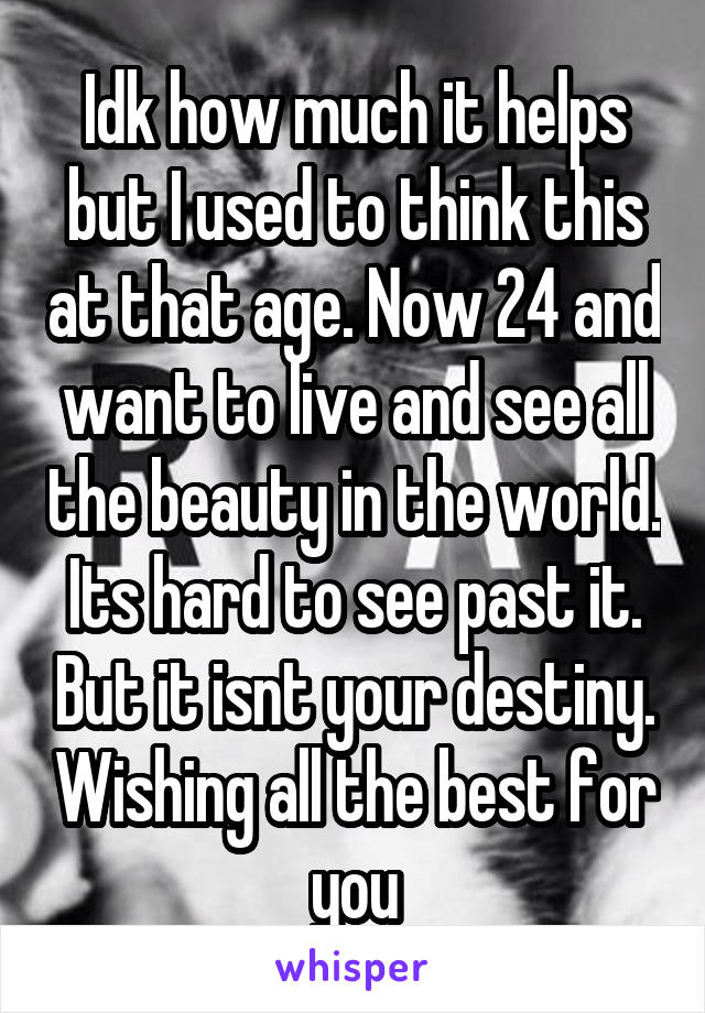 Idk how much it helps but I used to think this at that age. Now 24 and want to live and see all the beauty in the world. Its hard to see past it. But it isnt your destiny. Wishing all the best for you