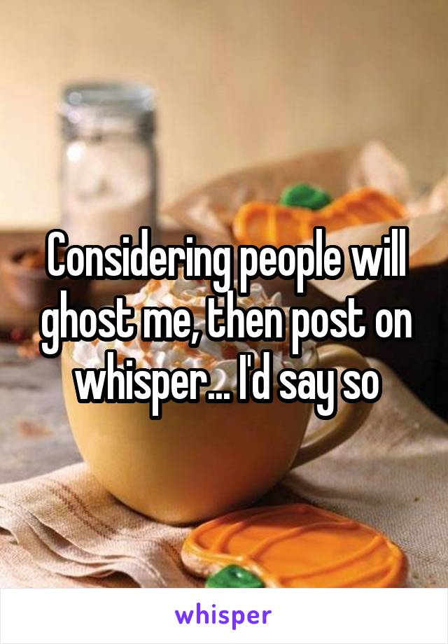 Considering people will ghost me, then post on whisper... I'd say so