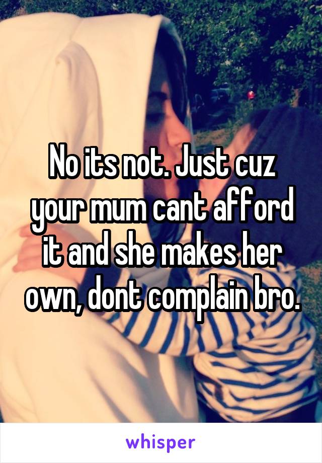 No its not. Just cuz your mum cant afford it and she makes her own, dont complain bro.