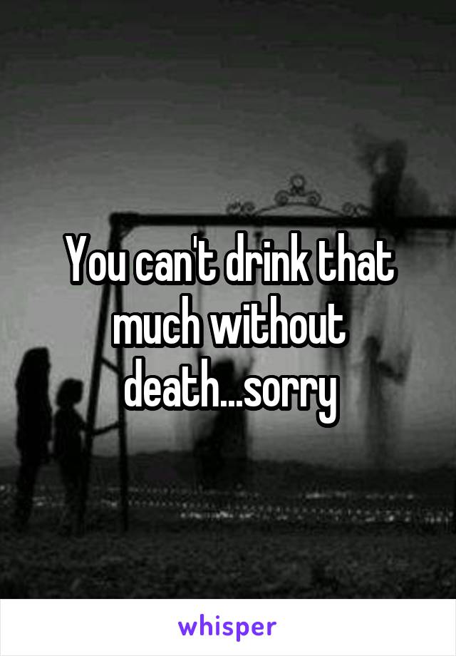 You can't drink that much without death...sorry