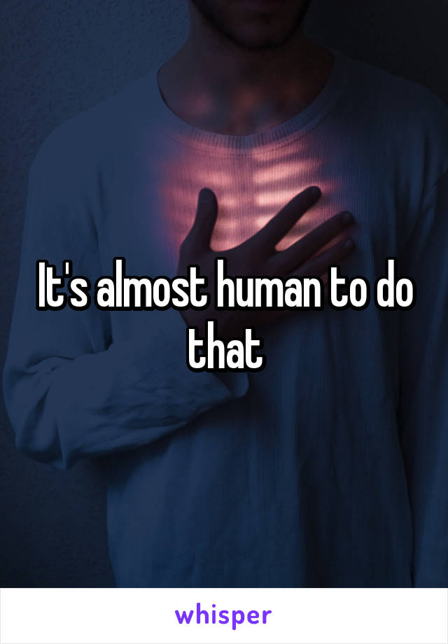 It's almost human to do that