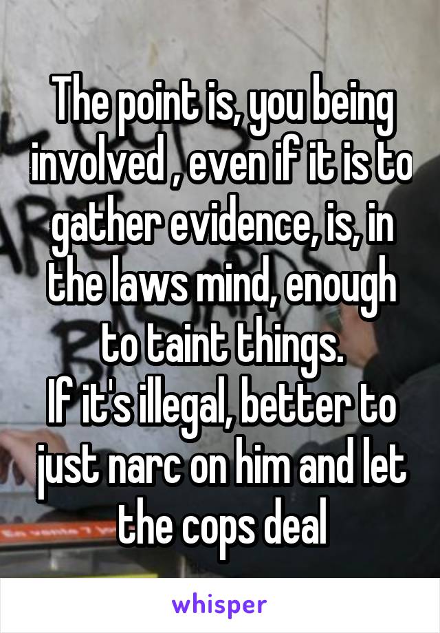 The point is, you being involved , even if it is to gather evidence, is, in the laws mind, enough to taint things.
If it's illegal, better to just narc on him and let the cops deal