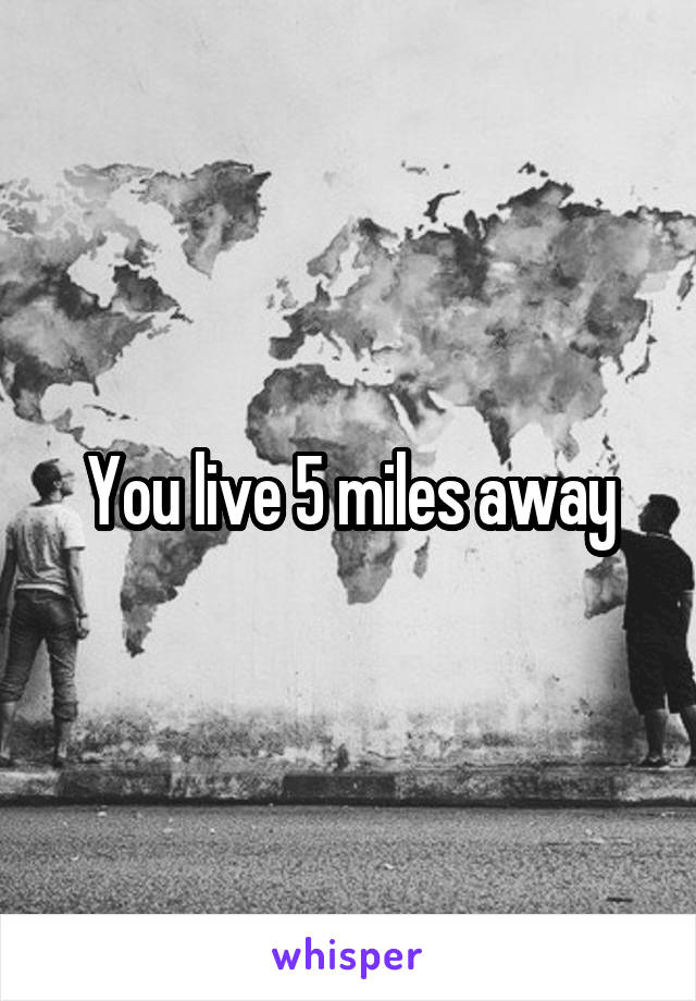 You live 5 miles away