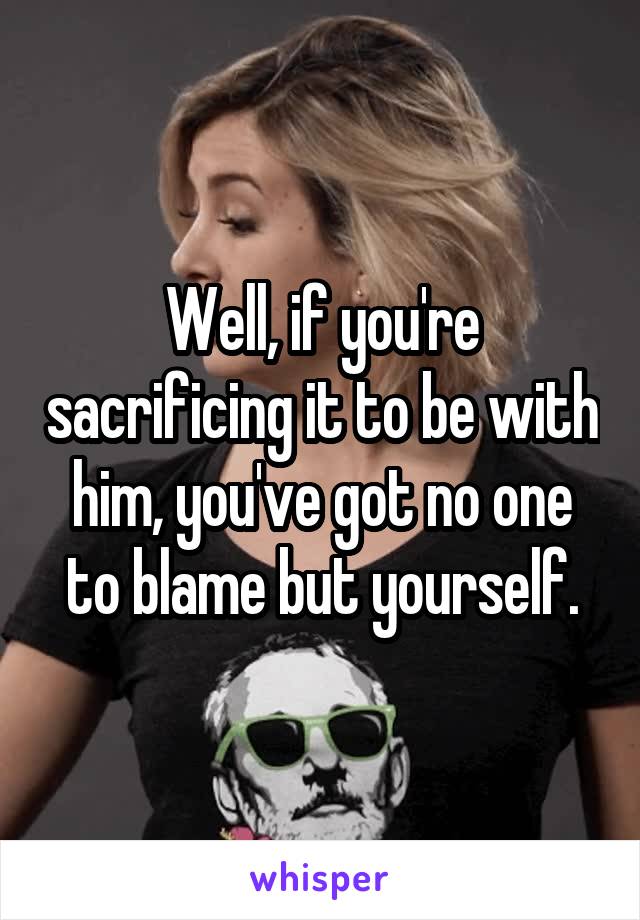 Well, if you're sacrificing it to be with him, you've got no one to blame but yourself.