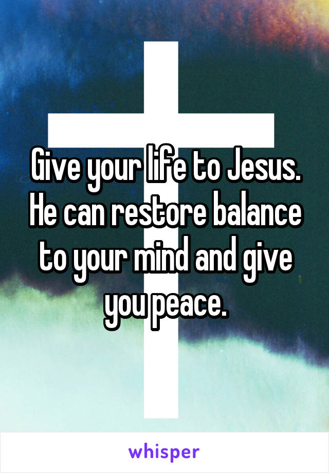 Give your life to Jesus. He can restore balance to your mind and give you peace.