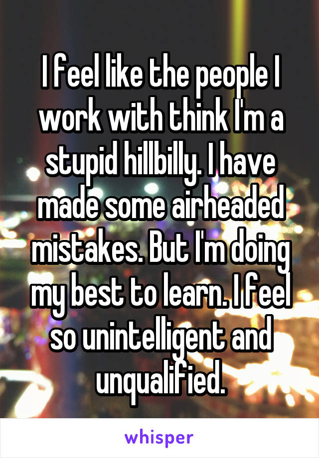 I feel like the people I work with think I'm a stupid hillbilly. I have made some airheaded mistakes. But I'm doing my best to learn. I feel so unintelligent and unqualified.