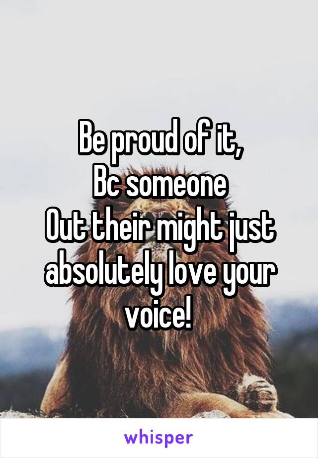 Be proud of it,
Bc someone
Out their might just absolutely love your voice! 