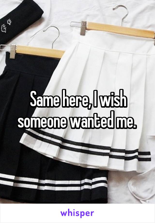 Same here, I wish someone wanted me. 