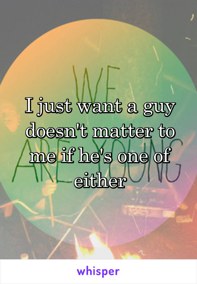 I just want a guy doesn't matter to me if he's one of either