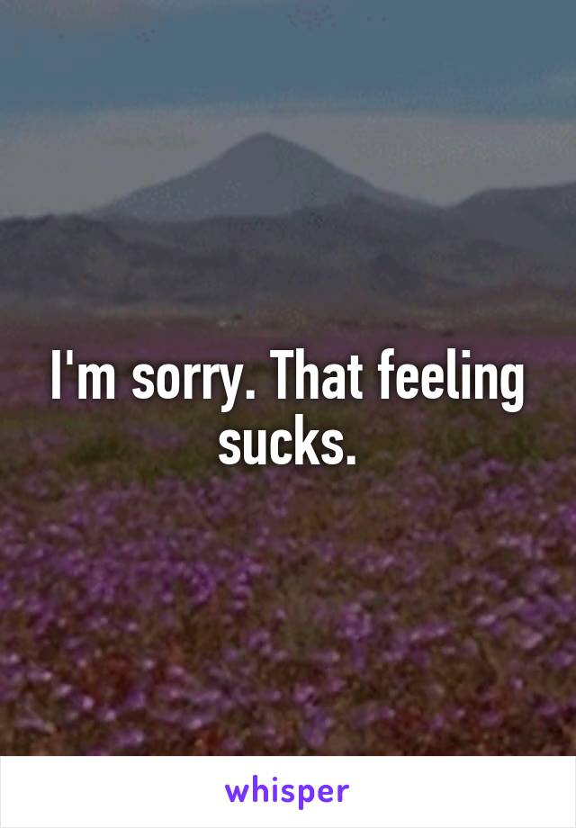 I'm sorry. That feeling sucks.