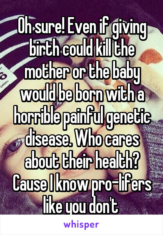 Oh sure! Even if giving birth could kill the mother or the baby would be born with a horrible painful genetic disease. Who cares about their health? Cause I know pro-lifers like you don't 