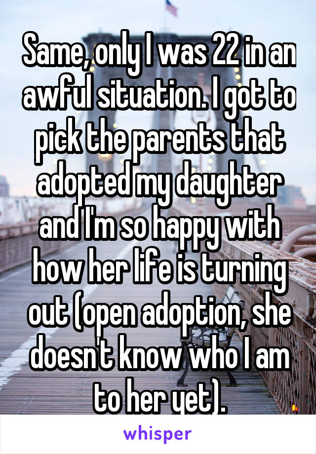 Same, only I was 22 in an awful situation. I got to pick the parents that adopted my daughter and I'm so happy with how her life is turning out (open adoption, she doesn't know who I am to her yet).