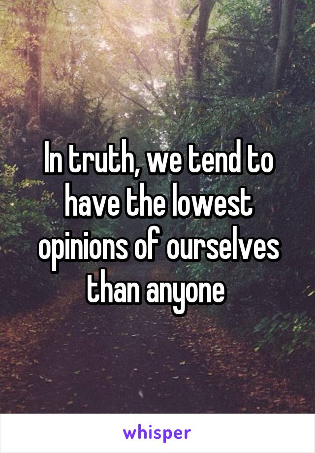 In truth, we tend to have the lowest opinions of ourselves than anyone 