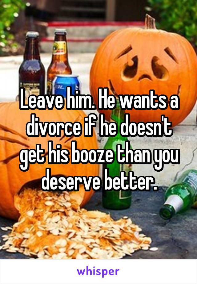 Leave him. He wants a divorce if he doesn't get his booze than you deserve better.