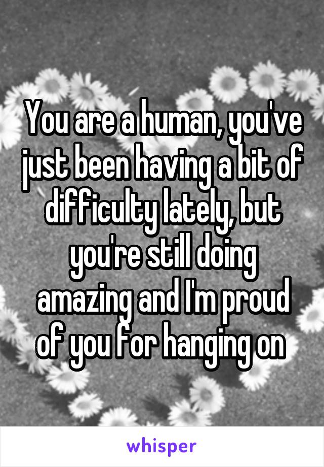 You are a human, you've just been having a bit of difficulty lately, but you're still doing amazing and I'm proud of you for hanging on 