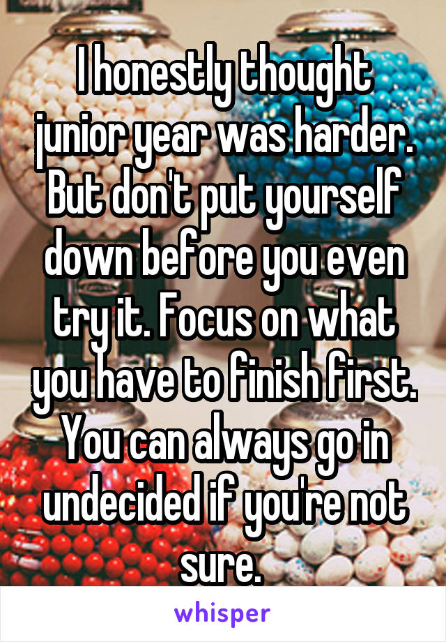I honestly thought junior year was harder. But don't put yourself down before you even try it. Focus on what you have to finish first. You can always go in undecided if you're not sure. 