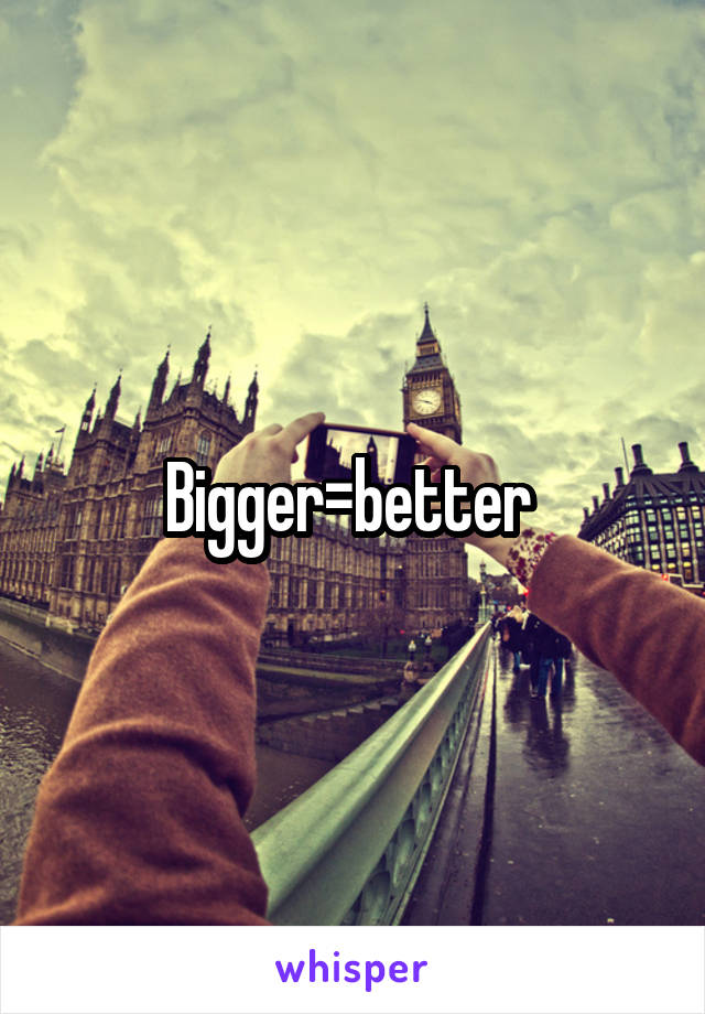 Bigger=better 