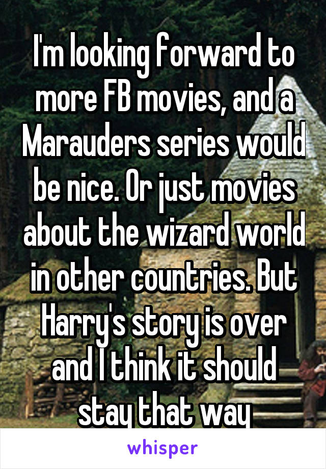 I'm looking forward to more FB movies, and a Marauders series would be nice. Or just movies about the wizard world in other countries. But Harry's story is over and I think it should stay that way