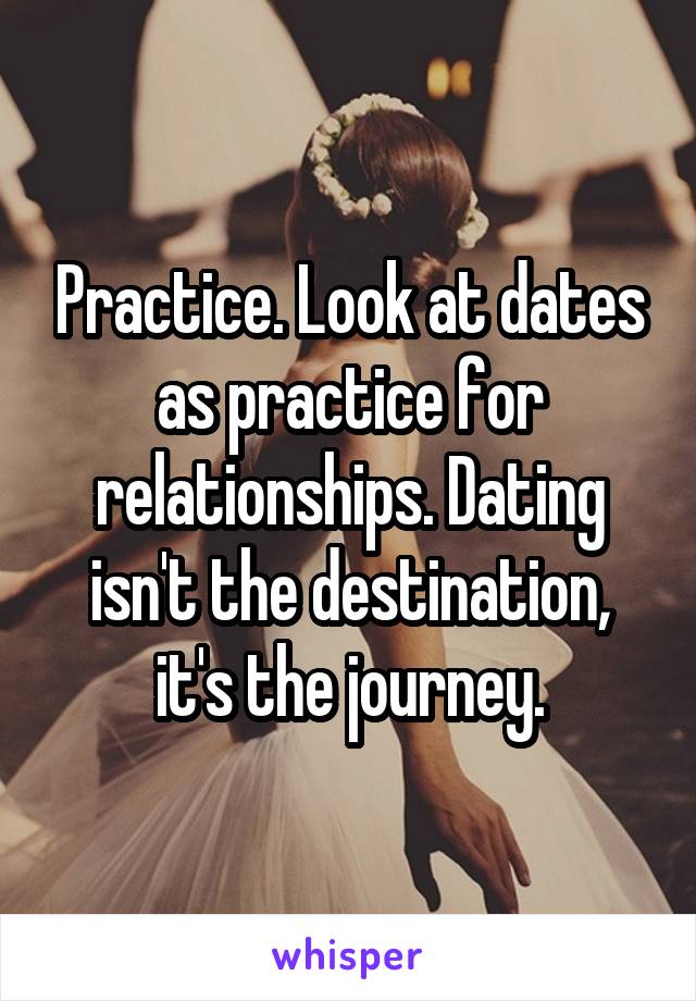 Practice. Look at dates as practice for relationships. Dating isn't the destination, it's the journey.