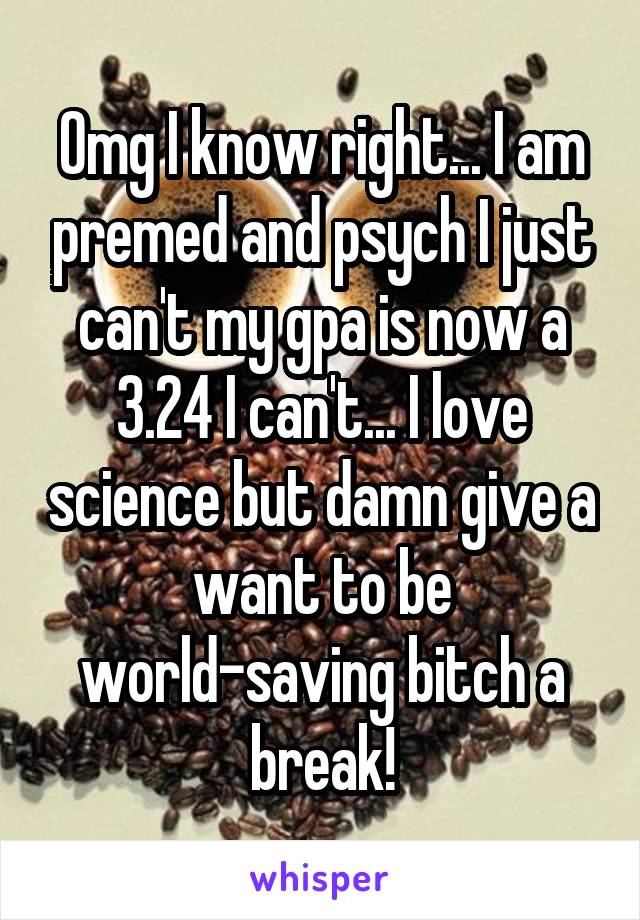 Omg I know right... I am premed and psych I just can't my gpa is now a 3.24 I can't... I love science but damn give a want to be world-saving bitch a break!