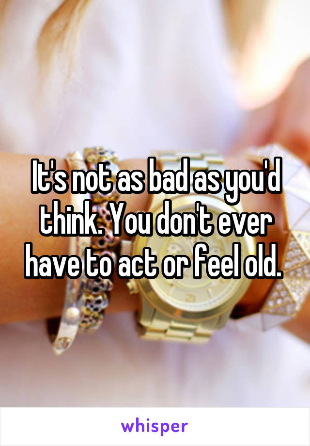 It's not as bad as you'd think. You don't ever have to act or feel old. 