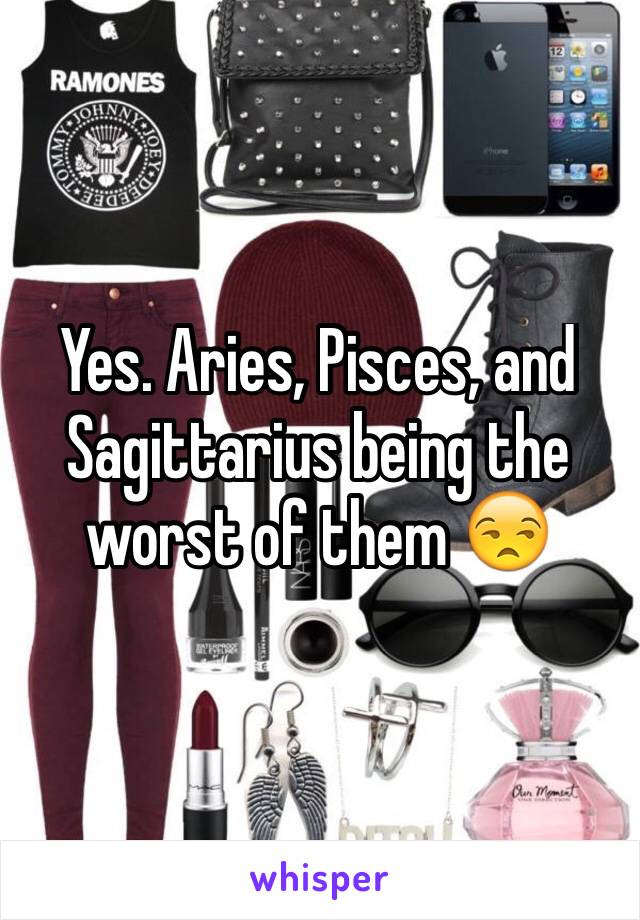 Yes. Aries, Pisces, and Sagittarius being the worst of them 😒