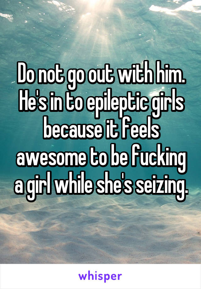 Do not go out with him. He's in to epileptic girls because it feels awesome to be fucking a girl while she's seizing. 