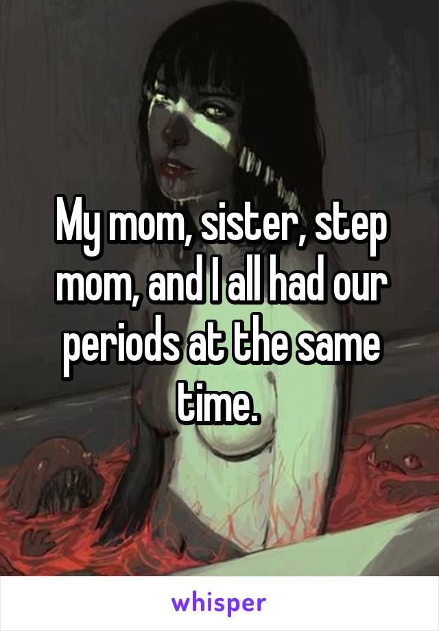 My mom, sister, step mom, and I all had our periods at the same time. 