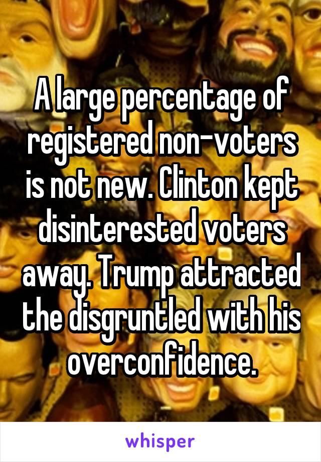 A large percentage of registered non-voters is not new. Clinton kept disinterested voters away. Trump attracted the disgruntled with his overconfidence.