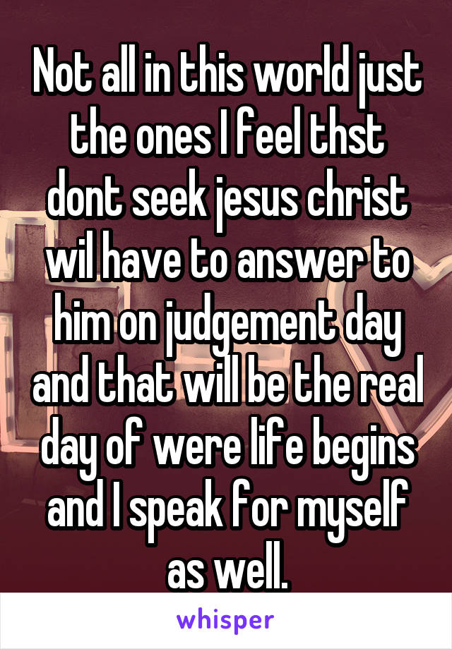 Not all in this world just the ones I feel thst dont seek jesus christ wil have to answer to him on judgement day and that will be the real day of were life begins and I speak for myself as well.