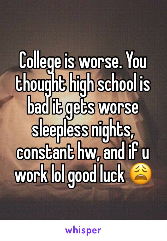 College is worse. You thought high school is bad it gets worse sleepless nights, constant hw, and if u work lol good luck 😩