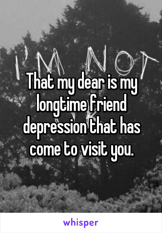 That my dear is my longtime friend depression that has come to visit you.