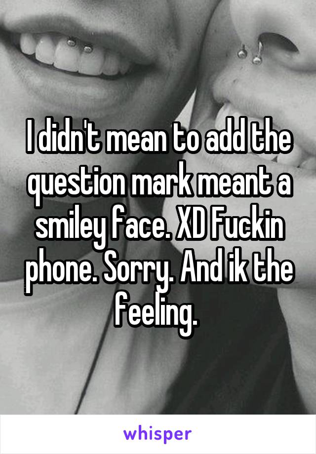 I didn't mean to add the question mark meant a smiley face. XD Fuckin phone. Sorry. And ik the feeling. 